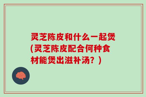 灵芝陈皮和什么一起煲(灵芝陈皮配合何种食材能煲出滋补汤？)