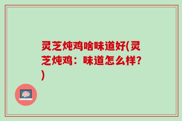 灵芝炖鸡啥味道好(灵芝炖鸡：味道怎么样？)