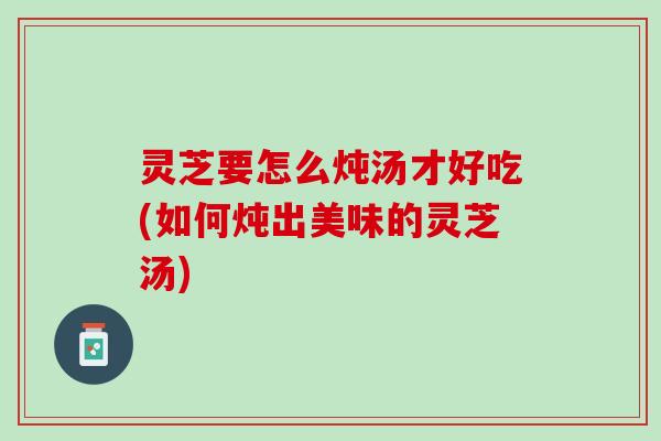 灵芝要怎么炖汤才好吃(如何炖出美味的灵芝汤) 灵芝要怎么炖汤才好吃(如何炖出美味的灵芝汤)