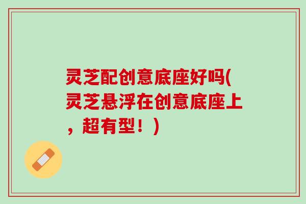 灵芝配创意底座好吗(灵芝悬浮在创意底座上,超有型!) 灵芝配创意底座好吗(灵芝悬浮在创意底座上,超有型!)