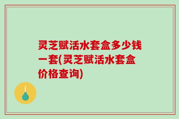 灵芝赋活水套盒多少钱一套(灵芝赋活水套盒价格查询)