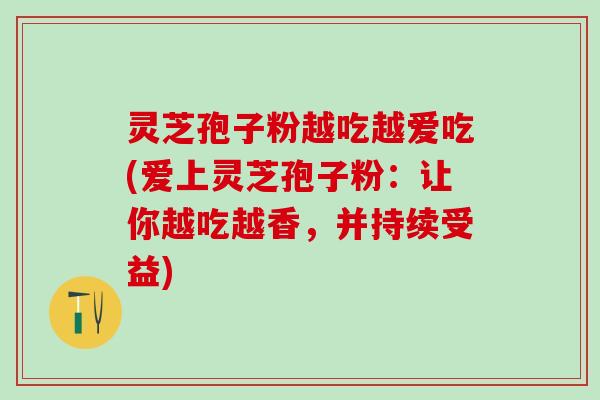 灵芝孢子粉越吃越爱吃(爱上灵芝孢子粉:让你越吃越香,并持续受益) 灵芝孢子粉越吃越爱吃(爱上灵芝孢子粉:让你越吃越香,并持续受益)