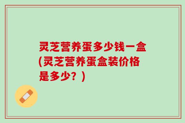 灵芝营养蛋多少钱一盒(灵芝营养蛋盒装价格是多少？)