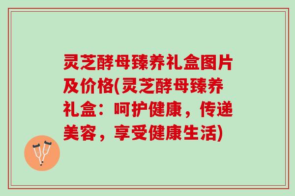 灵芝酵母臻养礼盒图片及价格(灵芝酵母臻养礼盒：呵护健康，传递美容，享受健康生活)