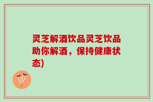 灵芝解酒饮品灵芝饮品助你解酒，保持健康状态)