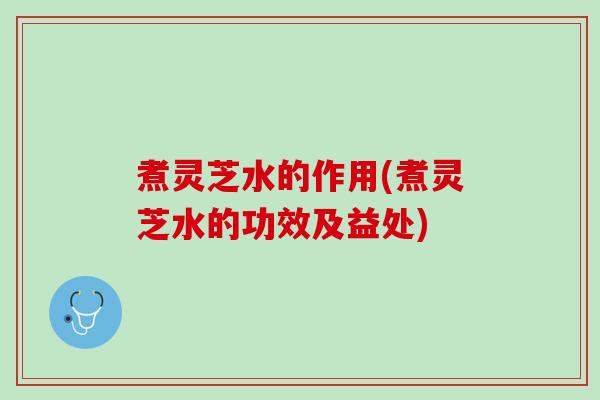 煮灵芝水的作用(煮灵芝水的功效及益处)
