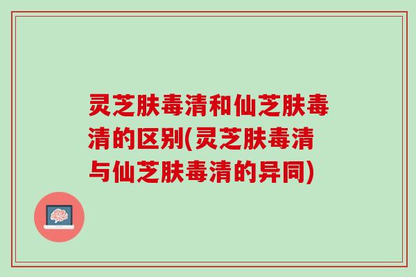 灵芝肤毒清和仙芝肤毒清的区别(灵芝肤毒清与仙芝肤毒清的异同)
