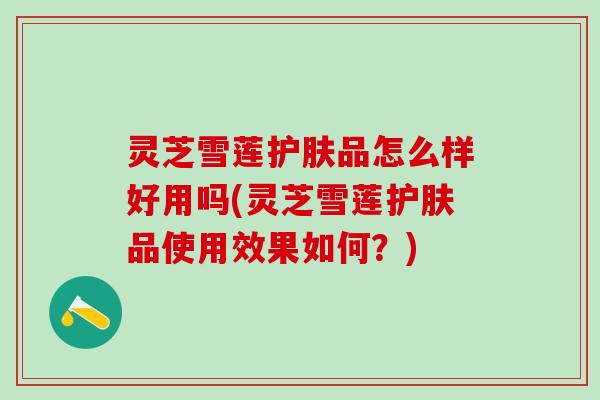 灵芝雪莲护肤品怎么样好用吗(灵芝雪莲护肤品使用效果如何？)
