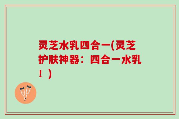 灵芝水乳四合一(灵芝护肤神器:四合一水乳!) 灵芝水乳四合一(灵芝护肤神器:四合一水乳!)
