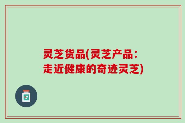 灵芝货品(灵芝产品：走近健康的奇迹灵芝)