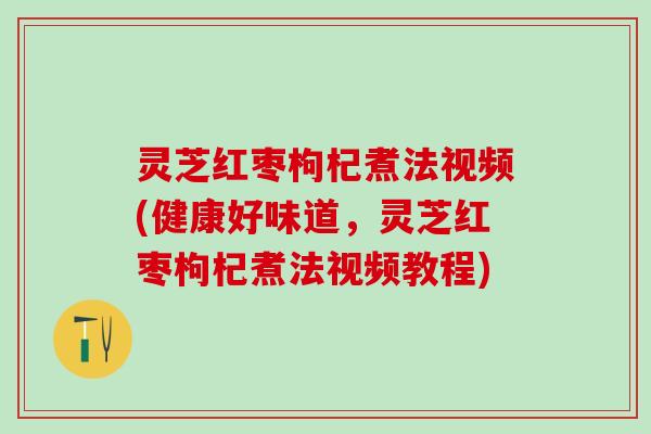 灵芝红枣枸杞煮法视频(健康好味道，灵芝红枣枸杞煮法视频教程)