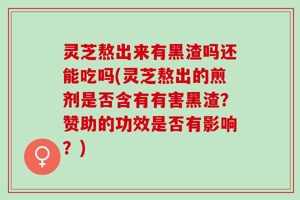 灵芝熬出来有黑渣吗还能吃吗(灵芝熬出的煎剂是否含有有害黑渣？赞助的功效是否有影响？)