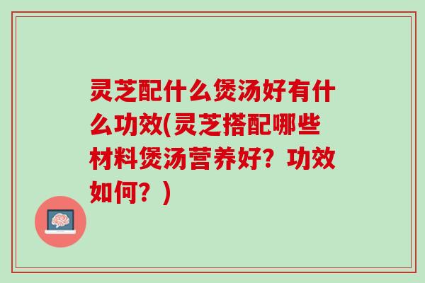 灵芝配什么煲汤好有什么功效(灵芝搭配哪些材料煲汤营养好？功效如何？)