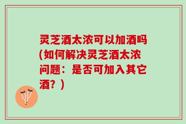 灵芝酒太浓可以加酒吗(如何解决灵芝酒太浓问题：是否可加入其它酒？)