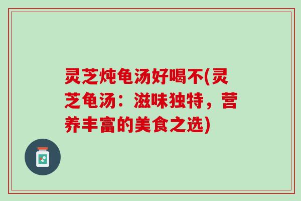 灵芝炖龟汤好喝不(灵芝龟汤：滋味独特，营养丰富的美食之选)