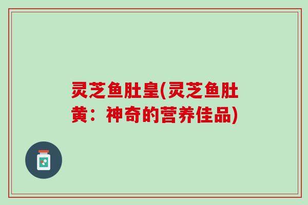 灵芝鱼肚皇(灵芝鱼肚黄:神奇的营养佳品) 灵芝鱼肚皇(灵芝鱼肚黄:神奇的营养佳品)