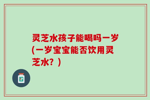 灵芝水孩子能喝吗一岁(一岁宝宝能否饮用灵芝水？)