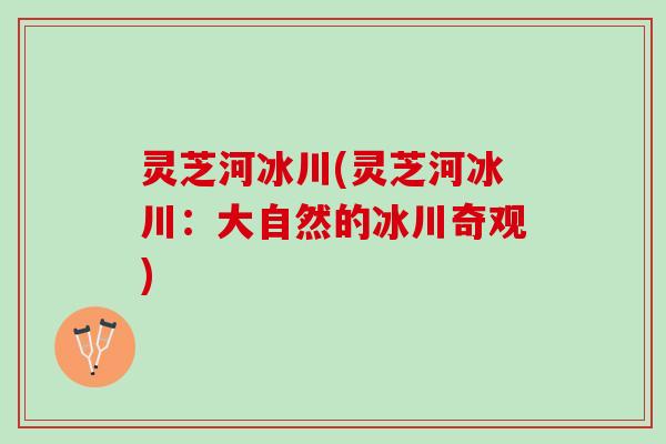 灵芝河冰川(灵芝河冰川：大自然的冰川奇观)