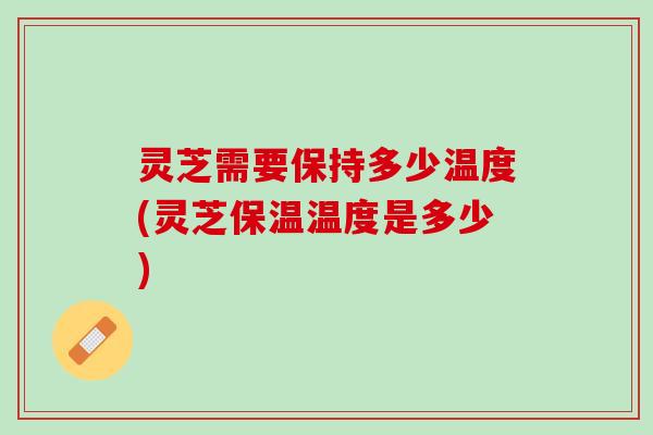 灵芝需要保持多少温度(灵芝保温温度是多少)