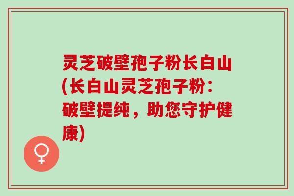 灵芝破壁孢子粉长白山(长白山灵芝孢子粉：破壁提纯，助您守护健康)