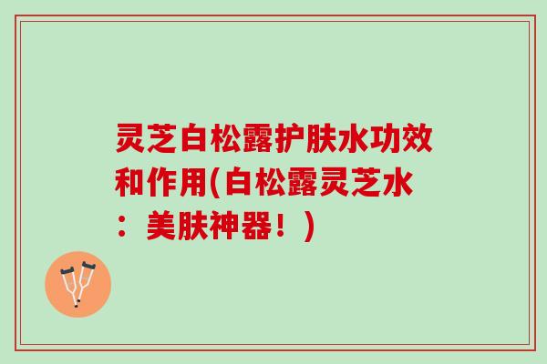 灵芝白松露护肤水功效和作用(白松露灵芝水：美肤神器！)