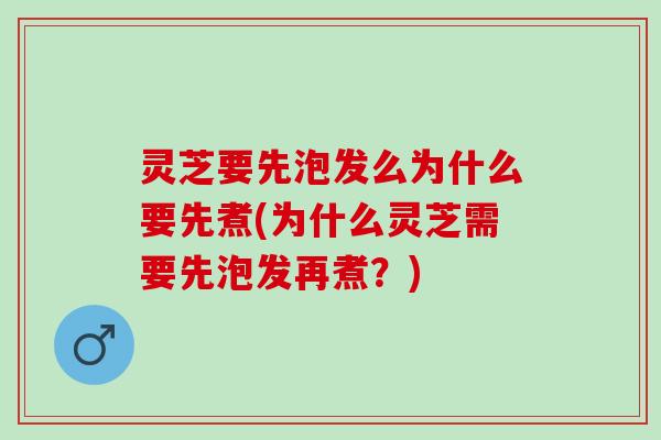 灵芝要先泡发么为什么要先煮(为什么灵芝需要先泡发再煮？)