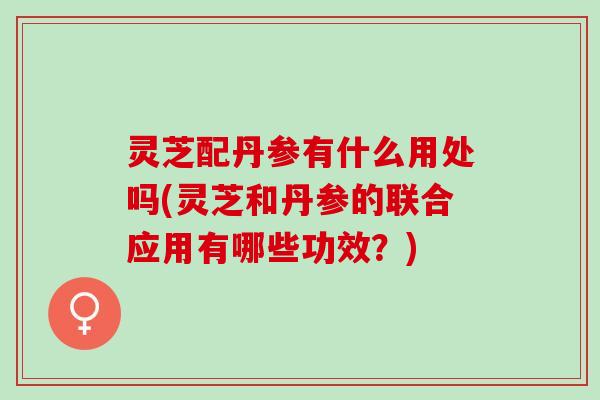 灵芝配丹参有什么用处吗(灵芝和丹参的联合应用有哪些功效？)