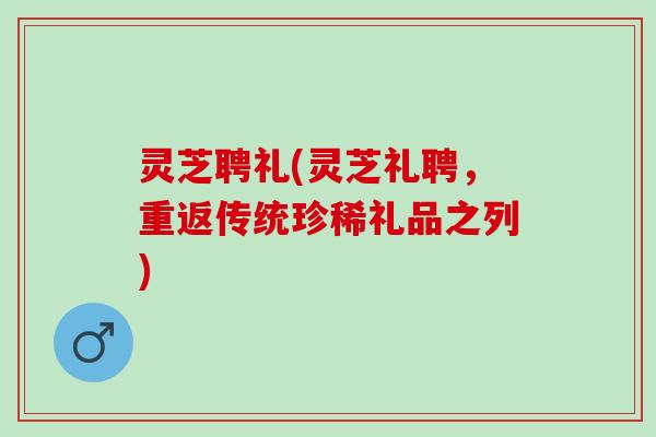 灵芝聘礼(灵芝礼聘，重返传统珍稀礼品之列)