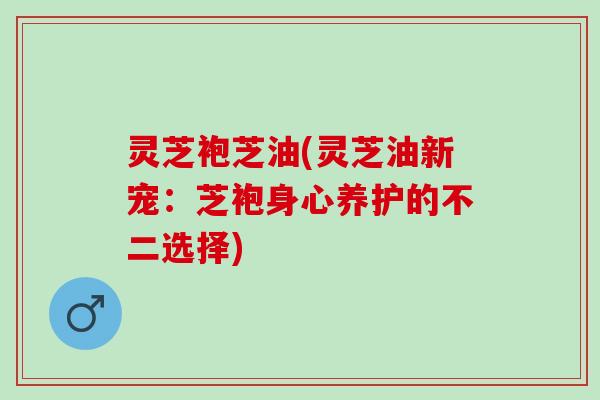 灵芝袍芝油(灵芝油新宠：芝袍身心养护的不二选择)