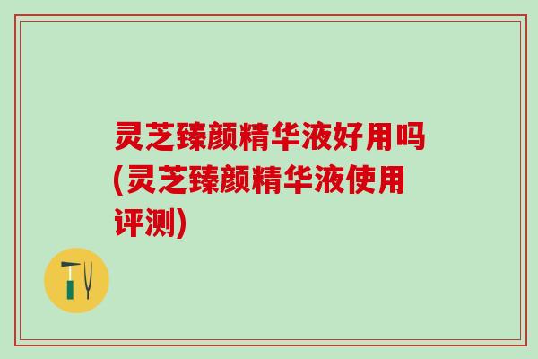 灵芝臻颜精华液好用吗(灵芝臻颜精华液使用评测)