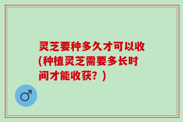 灵芝要种多久才可以收(种植灵芝需要多长时间才能收获?) 灵芝要种多久才可以收(种植灵芝需要多长时间才能收获?)