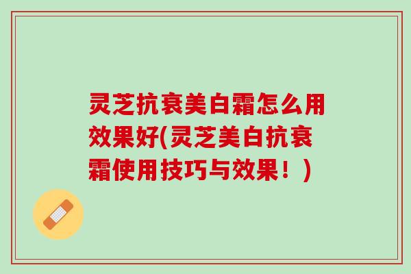 灵芝抗衰美白霜怎么用效果好(灵芝美白抗衰霜使用技巧与效果！)