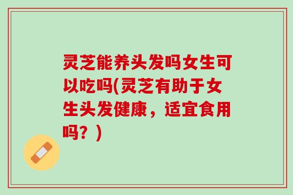 灵芝能养头发吗女生可以吃吗(灵芝有助于女生头发健康，适宜食用吗？)