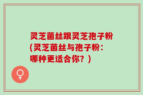 灵芝菌丝跟灵芝孢子粉(灵芝菌丝与孢子粉：哪种更适合你？)