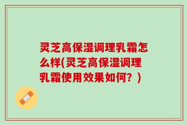 灵芝高保湿调理乳霜怎么样(灵芝高保湿调理乳霜使用效果如何？)