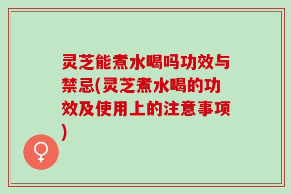 灵芝能煮水喝吗功效与禁忌(灵芝煮水喝的功效及使用上的注意事项)