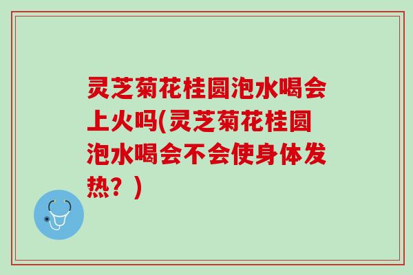 灵芝菊花桂圆泡水喝会上火吗(灵芝菊花桂圆泡水喝会不会使身体发热？)