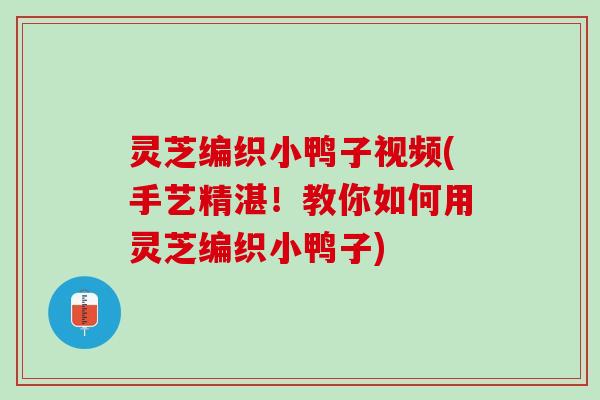 灵芝编织小鸭子视频(手艺精湛！教你如何用灵芝编织小鸭子)