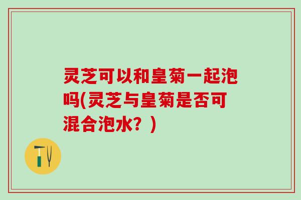 灵芝可以和皇菊一起泡吗(灵芝与皇菊是否可混合泡水？)