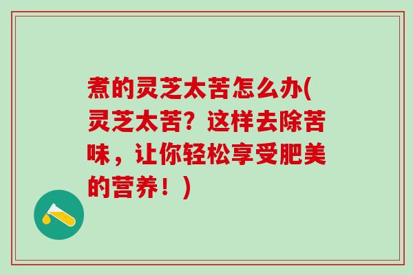 煮的灵芝太苦怎么办(灵芝太苦？这样去除苦味，让你轻松享受肥美的营养！)