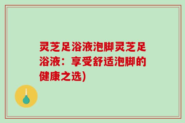 灵芝足浴液泡脚灵芝足浴液：享受舒适泡脚的健康之选)