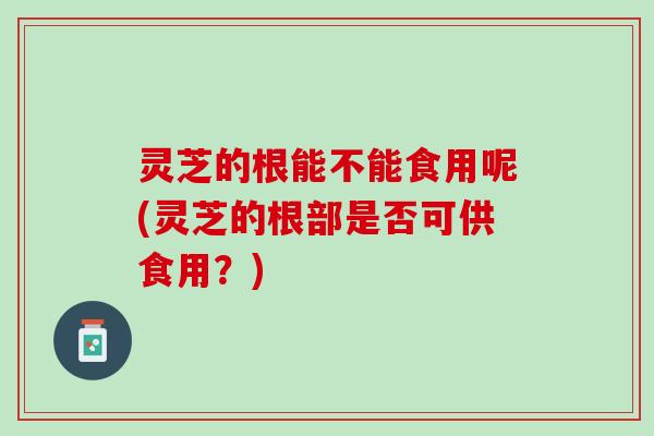 灵芝的根能不能食用呢(灵芝的根部是否可供食用？)