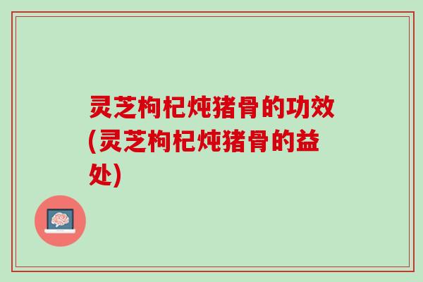 灵芝枸杞炖猪骨的功效(灵芝枸杞炖猪骨的益处)