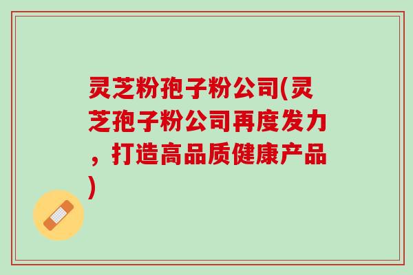 灵芝粉孢子粉公司(灵芝孢子粉公司再度发力，打造高品质健康产品)