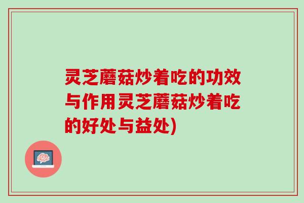 灵芝蘑菇炒着吃的功效与作用灵芝蘑菇炒着吃的好处与益处) 灵芝蘑菇炒着吃的功效与作用灵芝蘑菇炒着吃的好处与益处)