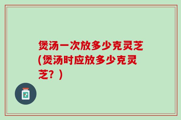 煲汤一次放多少克灵芝(煲汤时应放多少克灵芝？)