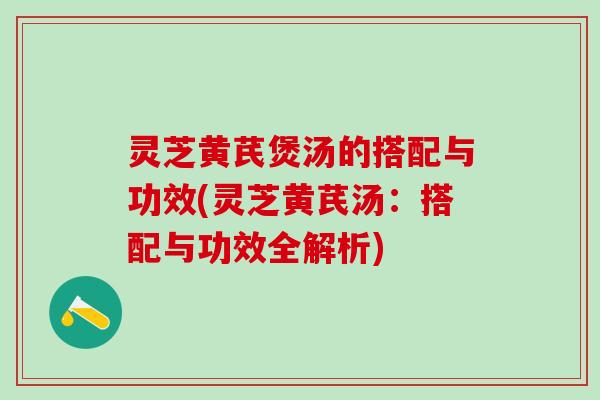 灵芝黄芪煲汤的搭配与功效(灵芝黄芪汤：搭配与功效全解析)