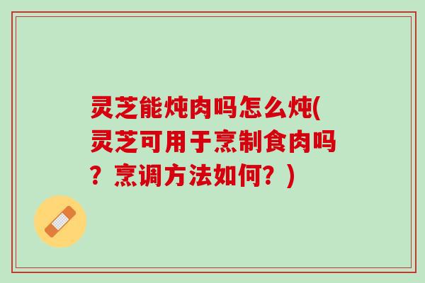 灵芝能炖肉吗怎么炖(灵芝可用于烹制食肉吗?烹调方法如何?) 灵芝能炖肉吗怎么炖(灵芝可用于烹制食肉吗?烹调方法如何?)