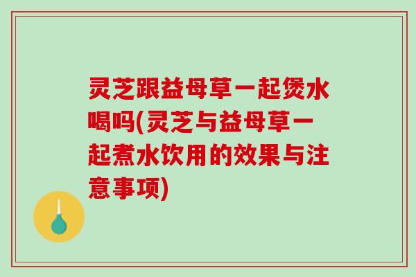 灵芝跟益母草一起煲水喝吗(灵芝与益母草一起煮水饮用的效果与注意事项)