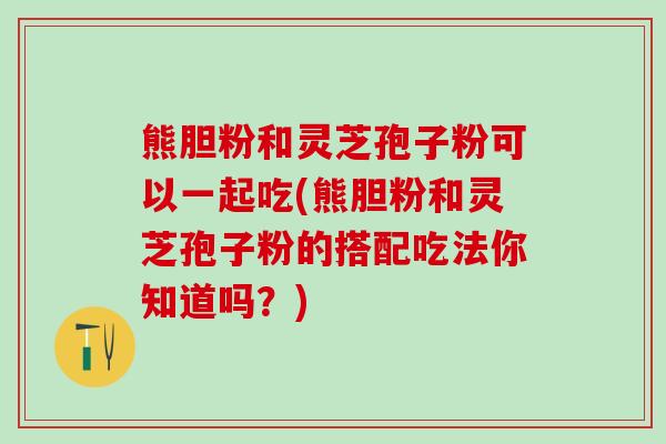 熊胆粉和灵芝孢子粉可以一起吃(熊胆粉和灵芝孢子粉的搭配吃法你知道吗？)